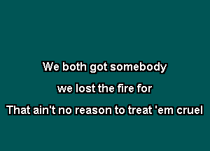 We both got somebody

we lost the fire for

That ain't no reason to treat 'em cruel