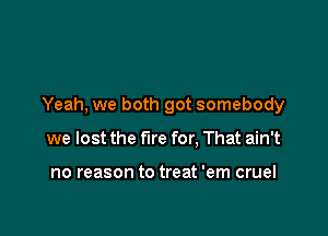 Yeah, we both got somebody

we lost the fire for. That ain't

no reason to treat 'em cruel