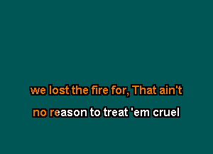 we lost the fire for. That ain't

no reason to treat 'em cruel