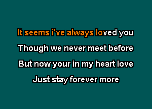 It seems i've always loved you

Though we never meet before

But now your in my heart love

Just stay forever more