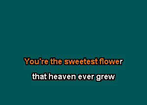 You're the sweetest flower

that heaven ever grew