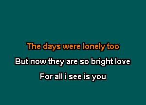 The days were lonely too

But now they are so bright love

For all i see is you