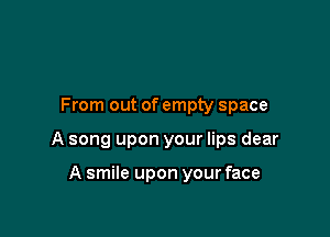 From out of empty space

A song upon your lips dear

A smile upon your face