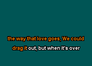 the way that love goes, We could

drag it out, but when it's over