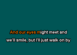 And our eyes might meet and

we'll smile, but I'lljust walk on by