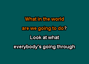 What in the world
are we going to do?

Look at what

everybody's going through