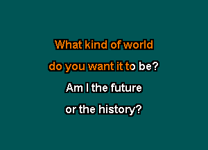 What kind of world

do you want it to be?

Am I the future
or the history?