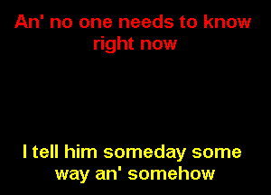 An' no one needs to know
right now

I tell him someday some
way an' somehow