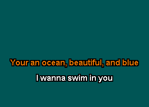 Your an ocean, beautiful, and blue

lwanna swim in you