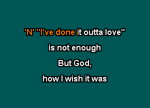 'N' I've done it outta love

is not enough

But God,

how I wish it was