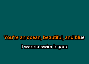 You're an ocean, beautiful, and blue

lwanna swim in you