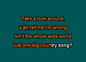 Take a look around,
y'all, tell me I'm wrong

Ain't the whole wide world

just one big country song?