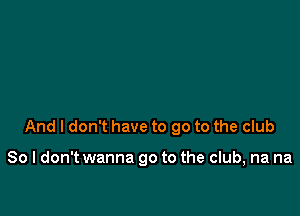 And I don't have to go to the club

80 I don't wanna go to the club, na na