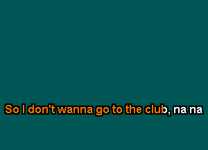 So I don't wanna go to the club, na na
