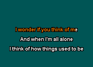 I wonder ifyou think of me

And when I'm all alone

I think of how things used to be