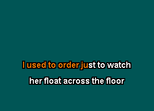 I used to orderjust to watch

her float across the floor