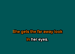 She gets the far away look

In her eyes.