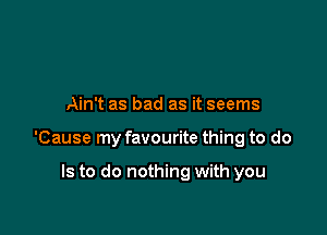 AinT as bad as it seems

'Cause my favourite thing to do

Is to do nothing with you