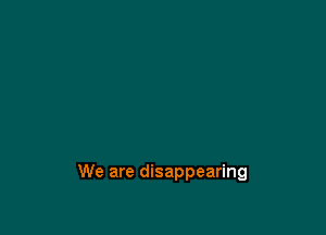 We are disappearing