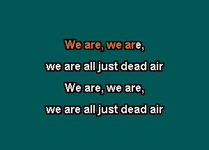 We are, we are,

we are alljust dead air

We are, we are,

we are alljust dead air