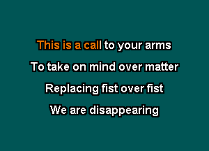 This is a call to your arms
To take on mind over matter

Replacing fist over fist

We are disappearing