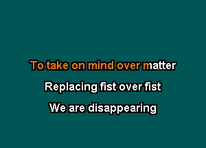 To take on mind over matter

Replacing fist over fist

We are disappearing