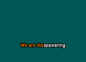 We are disappearing