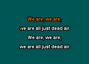 We are, we are,

we are alljust dead air

We are, we are,

we are alljust dead air