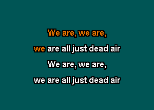 We are, we are,

we are alljust dead air

We are, we are,

we are alljust dead air