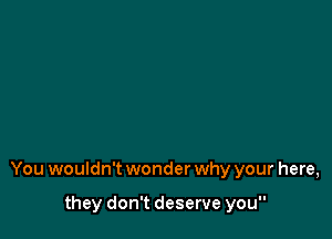 You wouldn't wonder why your here,

they don't deserve you