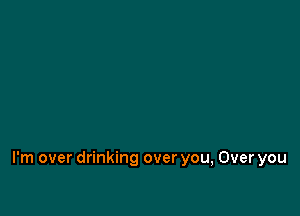 I'm over drinking over you, Over you