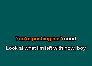 You're pushing me 'round

Look at what I'm left with now, boy