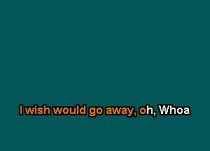 I wish would go away, oh, Whoa