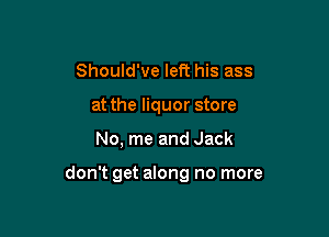 Should've left his ass
at the liquor store

No, me and Jack

don't get along no more