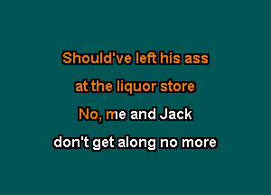 Should've left his ass
at the liquor store

No, me and Jack

don't get along no more