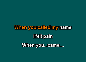 When you called my name

I felt pain

When you.. came....