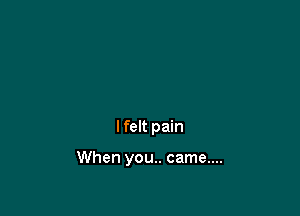 I felt pain

When you.. came....