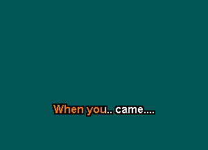 When you.. came....