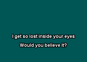 I get so lost inside your eyes

Would you believe it?