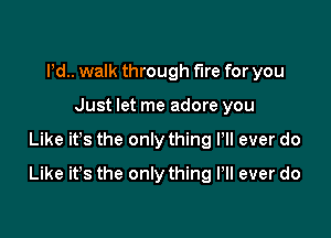 Pd.. walk through fire for you
Just let me adore you

Like ifs the only thing Pll ever do

Like it's the only thing Pll ever do