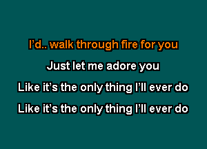 Pd.. walk through fire for you
Just let me adore you

Like ifs the only thing Pll ever do

Like it's the only thing Pll ever do