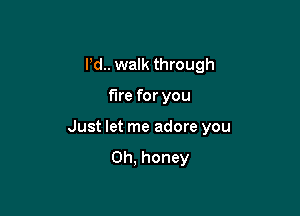 Pd.. walk through

fire for you

Just let me adore you

Oh, honey