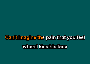 Can't imagine the pain that you feel

when I kiss his face