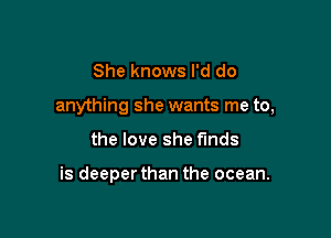 She knows I'd do

anything she wants me to,

the love she funds

is deeperthan the ocean.