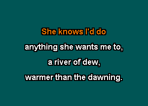She knows I'd do
anything she wants me to,

a river of dew,

warmerthan the dawning.