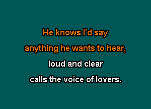 He knows I'd say

anything he wants to hear,
loud and clear

calls the voice of lovers.