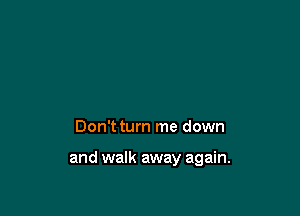 Don't turn me down

and walk away again.