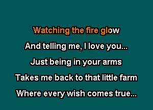 Watching the the glow
And telling me, I love you...
Just being in your arms
Takes me back to that little farm

Where every wish comes true...