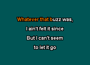 Whatever that buzz was,

I ain't felt it since
But I can't seem

to let it go