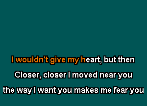 I wouldn't give my heart, but then

Closer, closer I moved near you

the way I want you makes me fear you